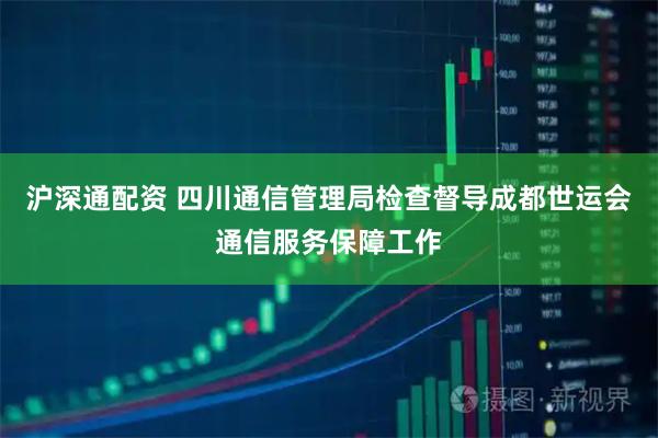 沪深通配资 四川通信管理局检查督导成都世运会通信服务保障工作