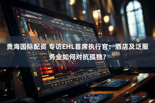 贵海国际配资 专访EHL首席执行官：酒店及泛服务业如何对抗孤独？