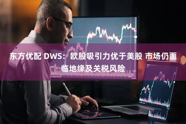 东方优配 DWS：欧股吸引力优于美股 市场仍面临地缘及关税风险