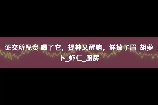 证交所配资 喝了它，提神又醒脑，鲜掉了眉_胡萝卜_虾仁_厨房