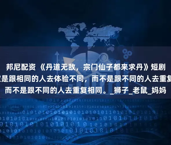 邦尼配资 《丹道无敌,宗门仙子都来求丹》短剧来了:真正的爱,一定是跟相同的人去体验不同,而不是跟不同的人去重复相同。_狮子_老鼠_妈妈