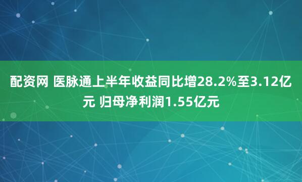 配资网 医脉通上半年收益同比增28.2%至3.12亿元 归母净利润1.55亿元