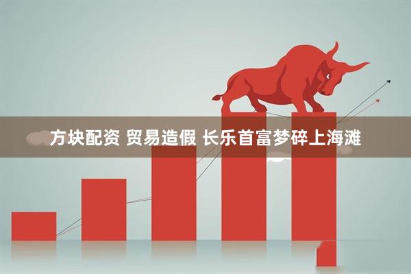 方块配资 贸易造假 长乐首富梦碎上海滩