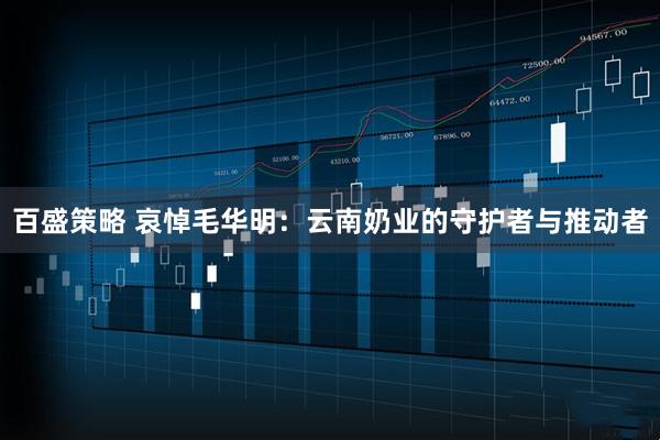 百盛策略 哀悼毛华明：云南奶业的守护者与推动者