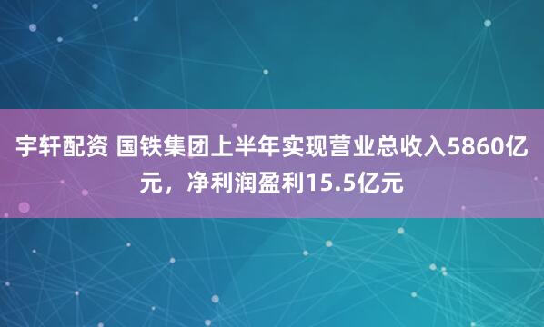 宇轩配资 国铁集团上半年实现营业总收入5860亿元，净利润盈利15.5亿元