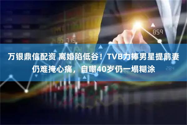 万银鼎信配资 离婚陷低谷！TVB力捧男星提前妻仍难掩心痛，自嘲40岁仍一塌糊涂