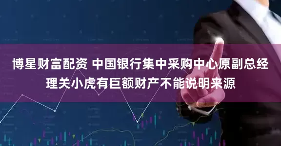 博星财富配资 中国银行集中采购中心原副总经理关小虎有巨额财产不能说明来源