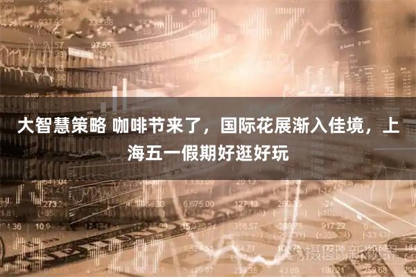 大智慧策略 咖啡节来了，国际花展渐入佳境，上海五一假期好逛好玩