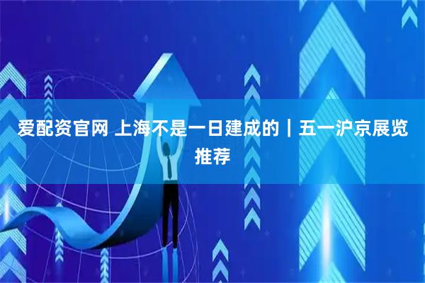 爱配资官网 上海不是一日建成的｜五一沪京展览推荐