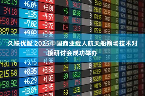 久联优配 2025中国商业载人航天船箭场技术对接研讨会成功举办