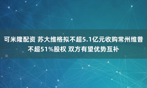 可米隆配资 苏大维格拟不超5.1亿元收购常州维普不超51%股权 双方有望优势互补