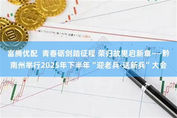 富腾优配  青春砺剑踏征程 荣归故里启新章——黔南州举行2025年下半年“迎老兵·送新兵”大会