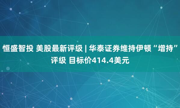 恒盛智投 美股最新评级 | 华泰证券维持伊顿“增持”评级 目标价414.4美元