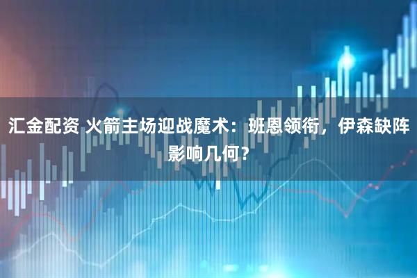 汇金配资 火箭主场迎战魔术：班恩领衔，伊森缺阵影响几何？