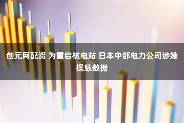 创元网配资 为重启核电站 日本中部电力公司涉嫌操纵数据