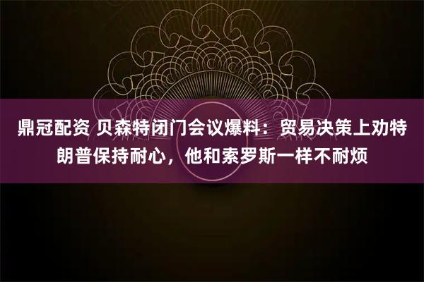 鼎冠配资 贝森特闭门会议爆料：贸易决策上劝特朗普保持耐心，他和索罗斯一样不耐烦