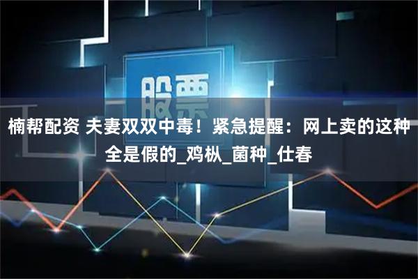 楠帮配资 夫妻双双中毒！紧急提醒：网上卖的这种全是假的_鸡枞_菌种_仕春