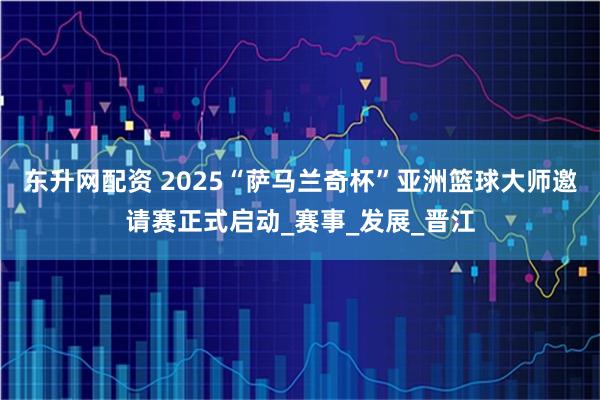 东升网配资 2025“萨马兰奇杯”亚洲篮球大师邀请赛正式启动_赛事_发展_晋江