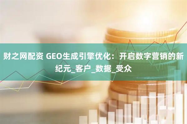 财之网配资 GEO生成引擎优化：开启数字营销的新纪元_客户_数据_受众