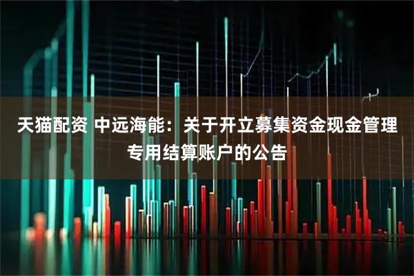 天猫配资 中远海能：关于开立募集资金现金管理专用结算账户的公告