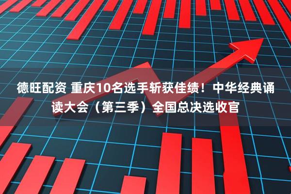 德旺配资 重庆10名选手斩获佳绩！中华经典诵读大会（第三季）全国总决选收官