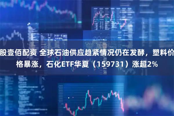 股壹佰配资 全球石油供应趋紧情况仍在发酵，塑料价格暴涨，石化ETF华夏（159731）涨超2%