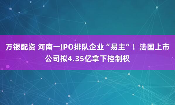 万银配资 河南一IPO排队企业“易主”！法国上市公司拟4.35亿拿下控制权