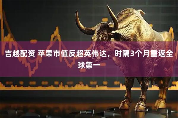 吉越配资 苹果市值反超英伟达，时隔3个月重返全球第一